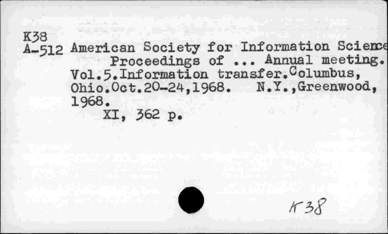 ﻿A-512 American Society for Information Science Proceedings of ... Annual meeting.
Vol.5•Informa tion transfer.Columbus, Ohio.Oct.20-24,1968. N.Y.»Greenwood, 1968.
XI, 362 p.
